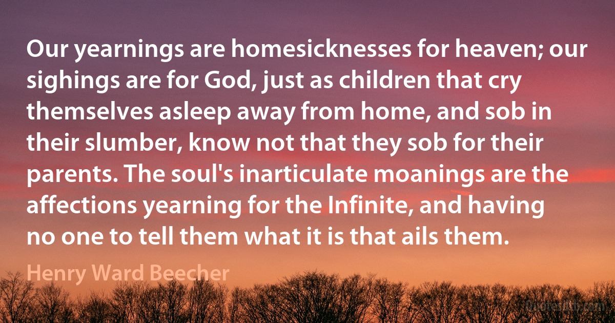 Our yearnings are homesicknesses for heaven; our sighings are for God, just as children that cry themselves asleep away from home, and sob in their slumber, know not that they sob for their parents. The soul's inarticulate moanings are the affections yearning for the Infinite, and having no one to tell them what it is that ails them. (Henry Ward Beecher)