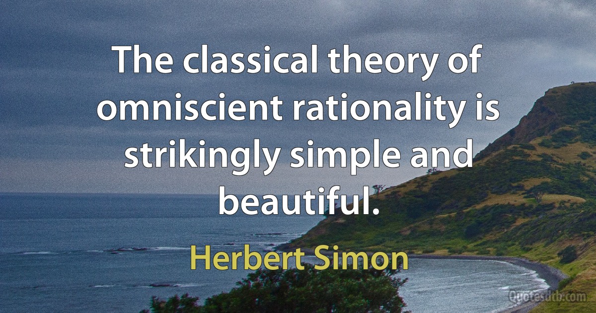 The classical theory of omniscient rationality is strikingly simple and beautiful. (Herbert Simon)