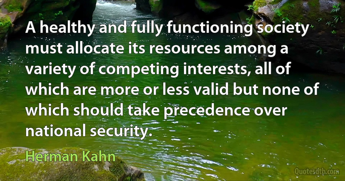 A healthy and fully functioning society must allocate its resources among a variety of competing interests, all of which are more or less valid but none of which should take precedence over national security. (Herman Kahn)