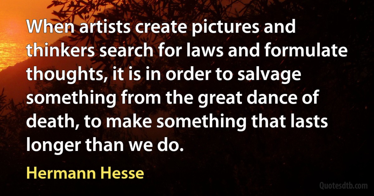 When artists create pictures and thinkers search for laws and formulate thoughts, it is in order to salvage something from the great dance of death, to make something that lasts longer than we do. (Hermann Hesse)