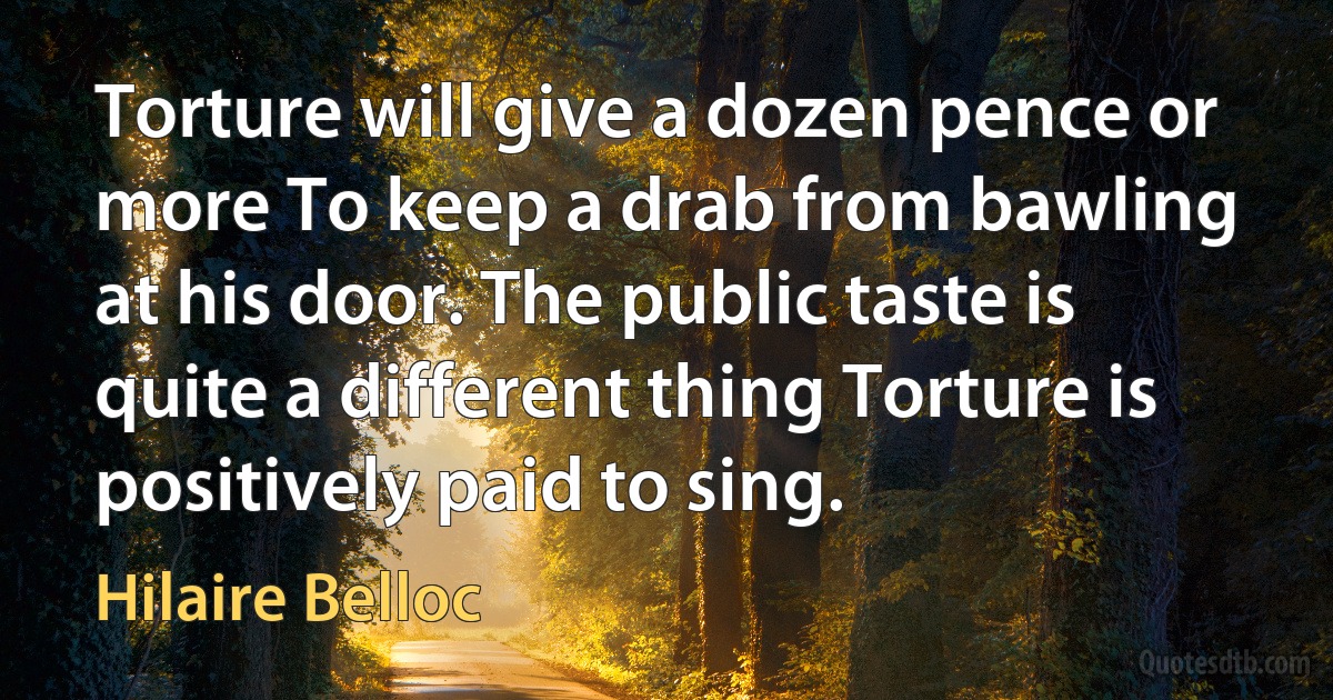 Torture will give a dozen pence or more To keep a drab from bawling at his door. The public taste is quite a different thing Torture is positively paid to sing. (Hilaire Belloc)