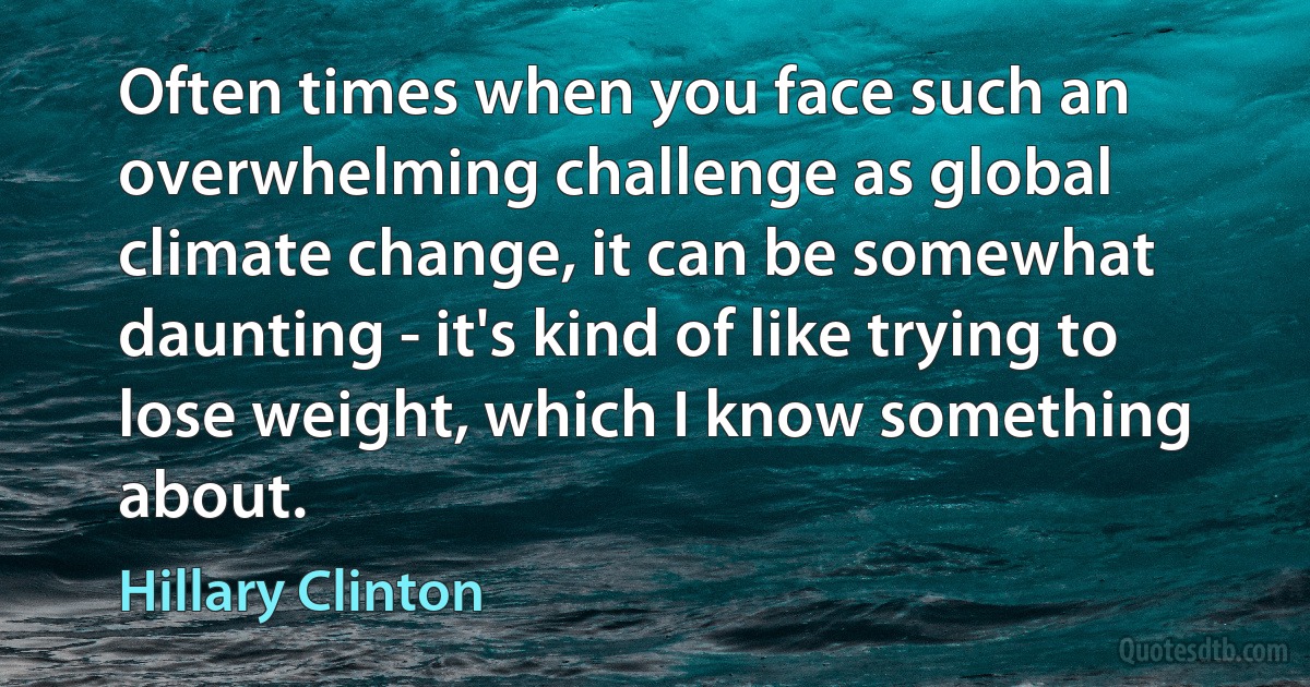 Often times when you face such an overwhelming challenge as global climate change, it can be somewhat daunting - it's kind of like trying to lose weight, which I know something about. (Hillary Clinton)