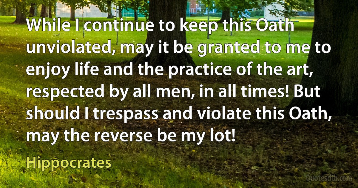 While I continue to keep this Oath unviolated, may it be granted to me to enjoy life and the practice of the art, respected by all men, in all times! But should I trespass and violate this Oath, may the reverse be my lot! (Hippocrates)