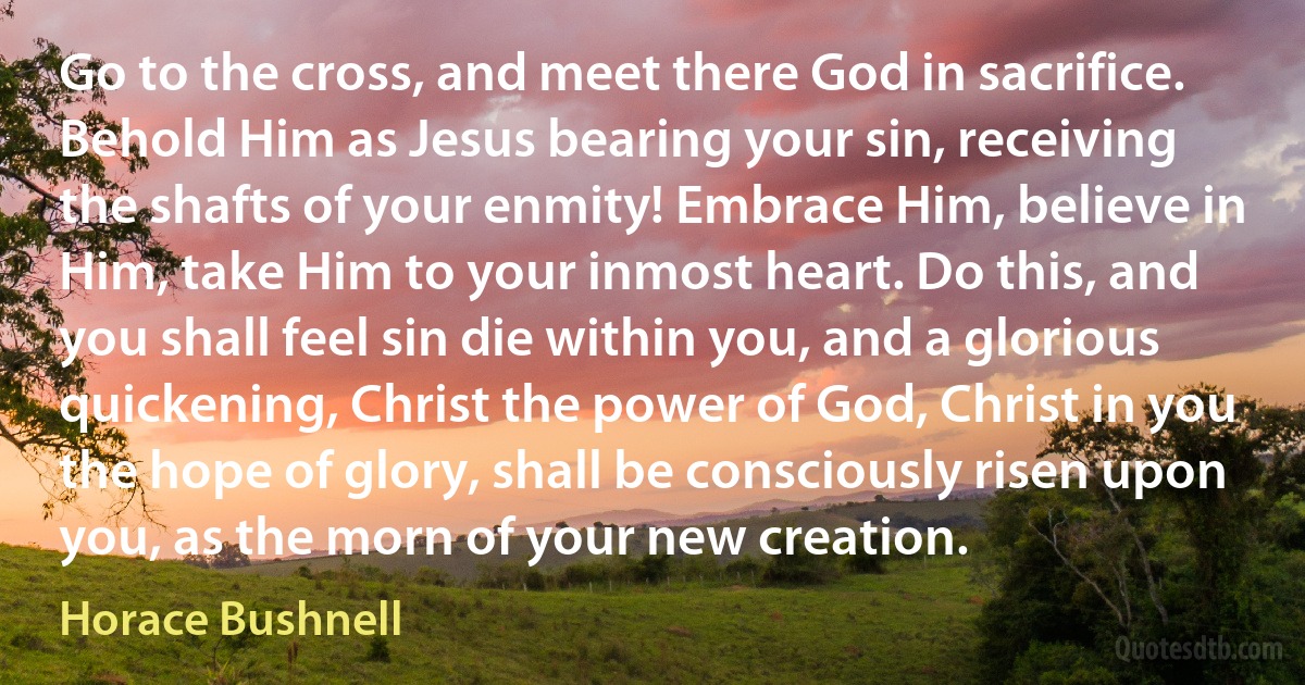 Go to the cross, and meet there God in sacrifice. Behold Him as Jesus bearing your sin, receiving the shafts of your enmity! Embrace Him, believe in Him, take Him to your inmost heart. Do this, and you shall feel sin die within you, and a glorious quickening, Christ the power of God, Christ in you the hope of glory, shall be consciously risen upon you, as the morn of your new creation. (Horace Bushnell)