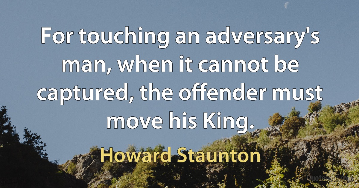 For touching an adversary's man, when it cannot be captured, the offender must move his King. (Howard Staunton)