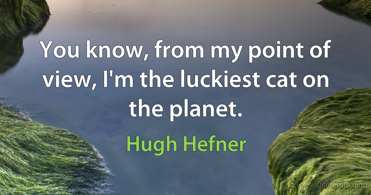 You know, from my point of view, I'm the luckiest cat on the planet. (Hugh Hefner)