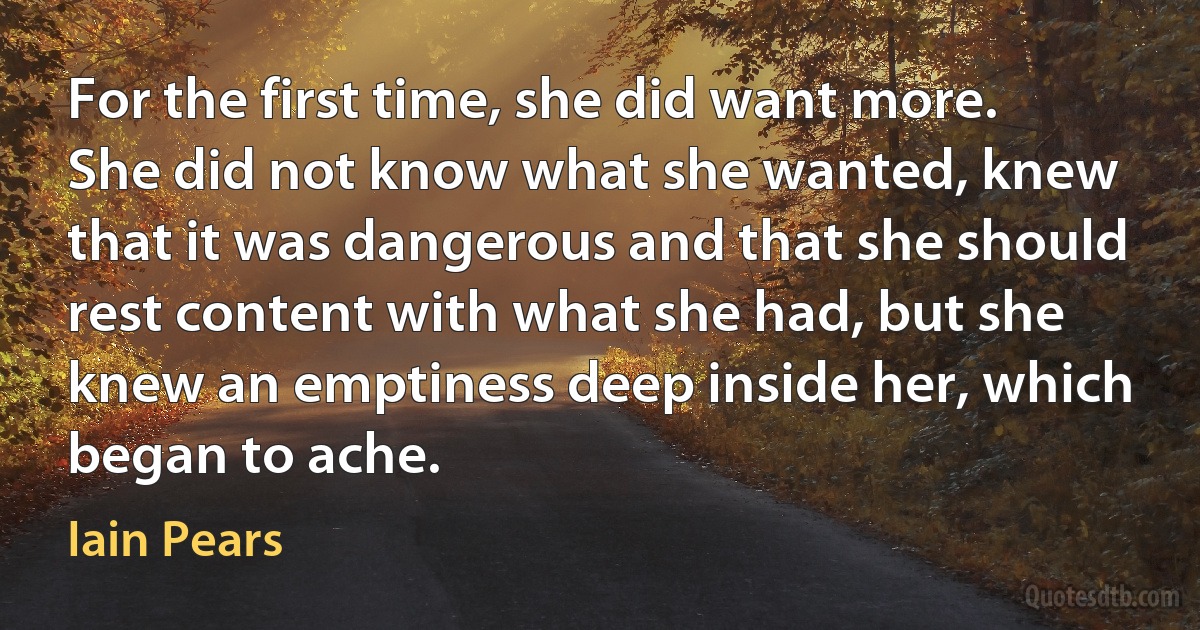 For the first time, she did want more. She did not know what she wanted, knew that it was dangerous and that she should rest content with what she had, but she knew an emptiness deep inside her, which began to ache. (Iain Pears)