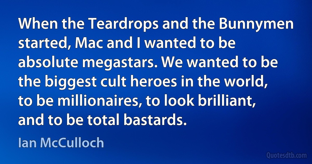 When the Teardrops and the Bunnymen started, Mac and I wanted to be absolute megastars. We wanted to be the biggest cult heroes in the world, to be millionaires, to look brilliant, and to be total bastards. (Ian McCulloch)