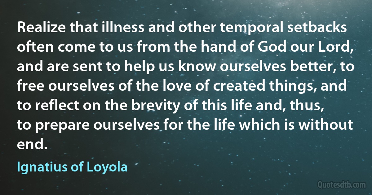 Realize that illness and other temporal setbacks often come to us from the hand of God our Lord, and are sent to help us know ourselves better, to free ourselves of the love of created things, and to reflect on the brevity of this life and, thus, to prepare ourselves for the life which is without end. (Ignatius of Loyola)