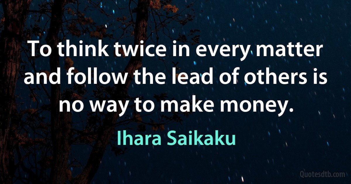 To think twice in every matter and follow the lead of others is no way to make money. (Ihara Saikaku)