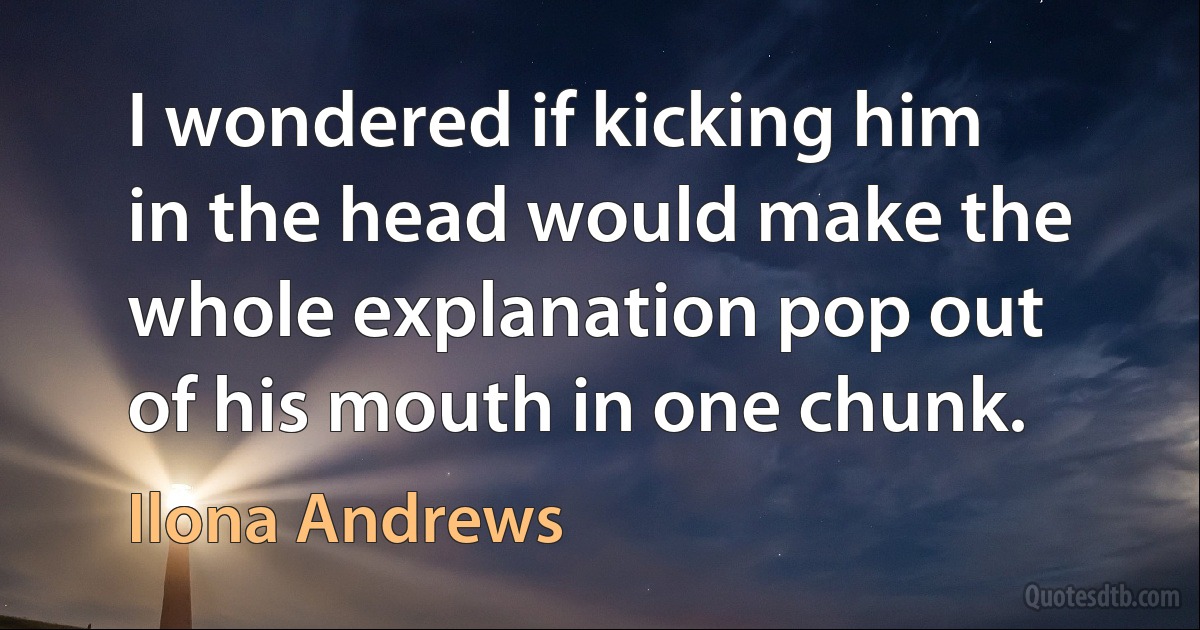 I wondered if kicking him in the head would make the whole explanation pop out of his mouth in one chunk. (Ilona Andrews)