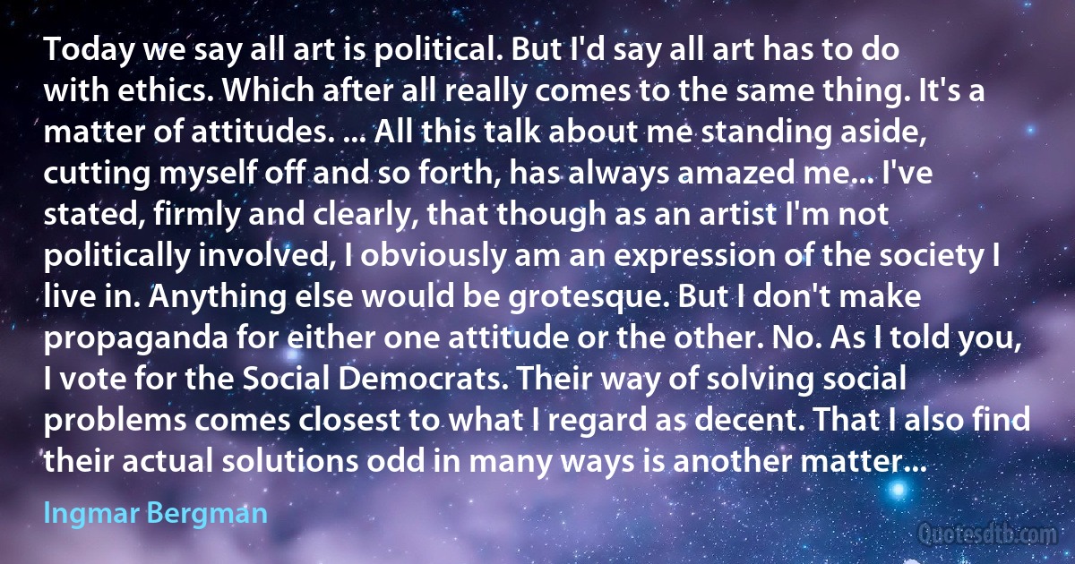 Today we say all art is political. But I'd say all art has to do with ethics. Which after all really comes to the same thing. It's a matter of attitudes. ... All this talk about me standing aside, cutting myself off and so forth, has always amazed me... I've stated, firmly and clearly, that though as an artist I'm not politically involved, I obviously am an expression of the society I live in. Anything else would be grotesque. But I don't make propaganda for either one attitude or the other. No. As I told you, I vote for the Social Democrats. Their way of solving social problems comes closest to what I regard as decent. That I also find their actual solutions odd in many ways is another matter... (Ingmar Bergman)