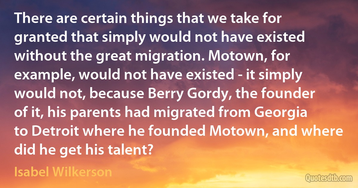 There are certain things that we take for granted that simply would not have existed without the great migration. Motown, for example, would not have existed - it simply would not, because Berry Gordy, the founder of it, his parents had migrated from Georgia to Detroit where he founded Motown, and where did he get his talent? (Isabel Wilkerson)