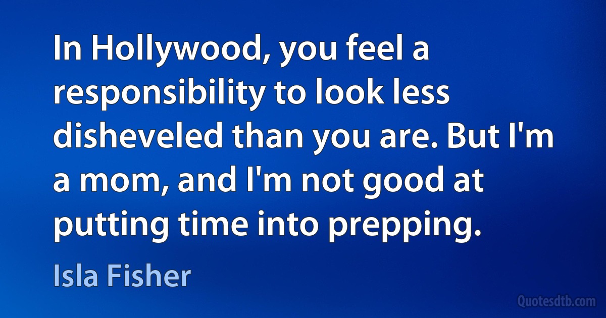 In Hollywood, you feel a responsibility to look less disheveled than you are. But I'm a mom, and I'm not good at putting time into prepping. (Isla Fisher)