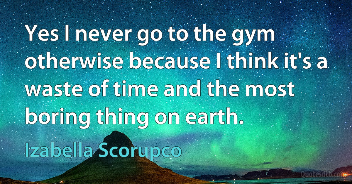 Yes I never go to the gym otherwise because I think it's a waste of time and the most boring thing on earth. (Izabella Scorupco)