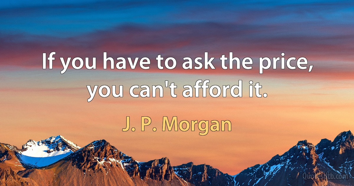 If you have to ask the price, you can't afford it. (J. P. Morgan)