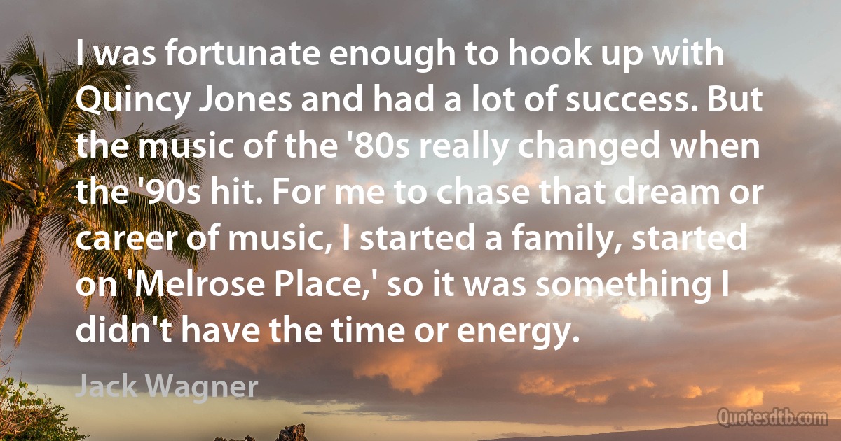 I was fortunate enough to hook up with Quincy Jones and had a lot of success. But the music of the '80s really changed when the '90s hit. For me to chase that dream or career of music, I started a family, started on 'Melrose Place,' so it was something I didn't have the time or energy. (Jack Wagner)