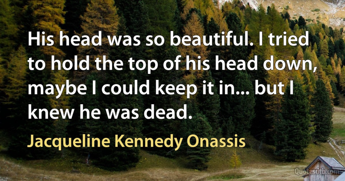 His head was so beautiful. I tried to hold the top of his head down, maybe I could keep it in... but I knew he was dead. (Jacqueline Kennedy Onassis)