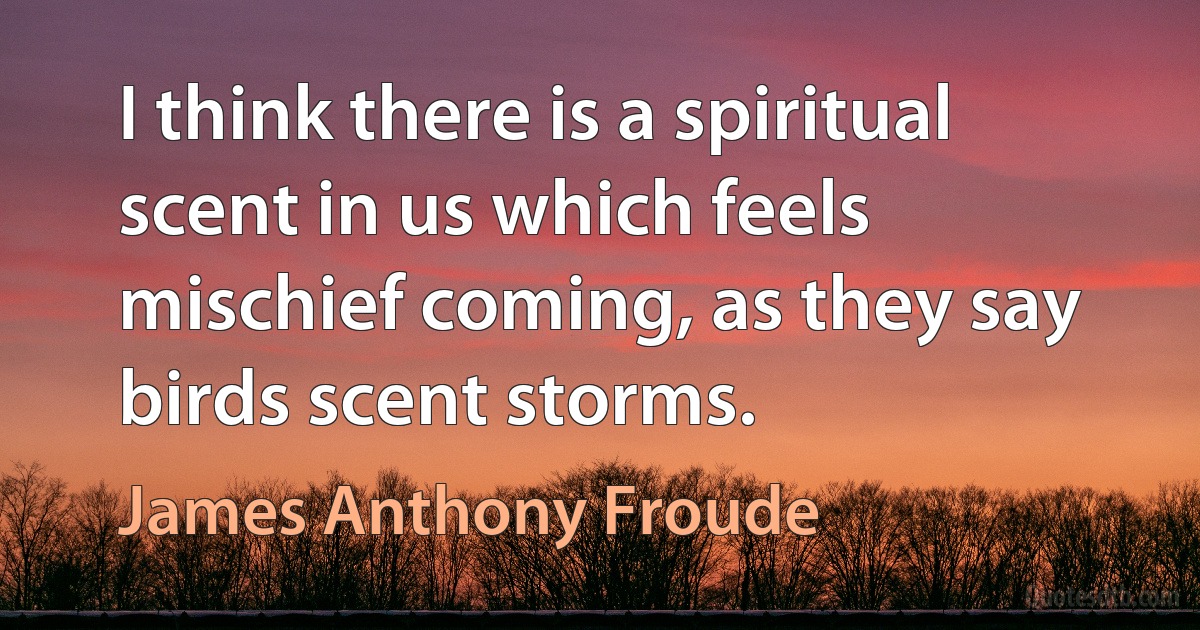 I think there is a spiritual scent in us which feels mischief coming, as they say birds scent storms. (James Anthony Froude)