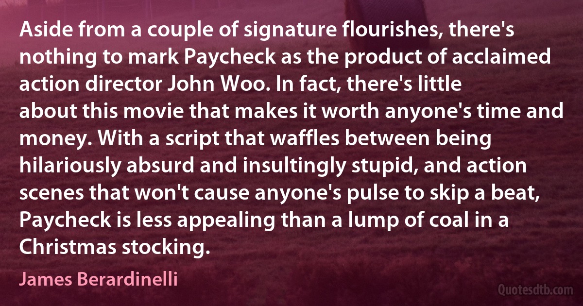 Aside from a couple of signature flourishes, there's nothing to mark Paycheck as the product of acclaimed action director John Woo. In fact, there's little about this movie that makes it worth anyone's time and money. With a script that waffles between being hilariously absurd and insultingly stupid, and action scenes that won't cause anyone's pulse to skip a beat, Paycheck is less appealing than a lump of coal in a Christmas stocking. (James Berardinelli)