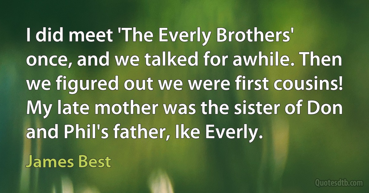 I did meet 'The Everly Brothers' once, and we talked for awhile. Then we figured out we were first cousins! My late mother was the sister of Don and Phil's father, Ike Everly. (James Best)