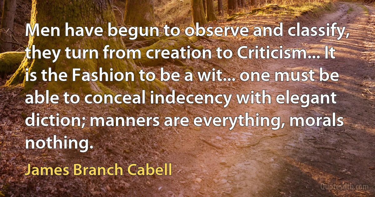 Men have begun to observe and classify, they turn from creation to Criticism... It is the Fashion to be a wit... one must be able to conceal indecency with elegant diction; manners are everything, morals nothing. (James Branch Cabell)