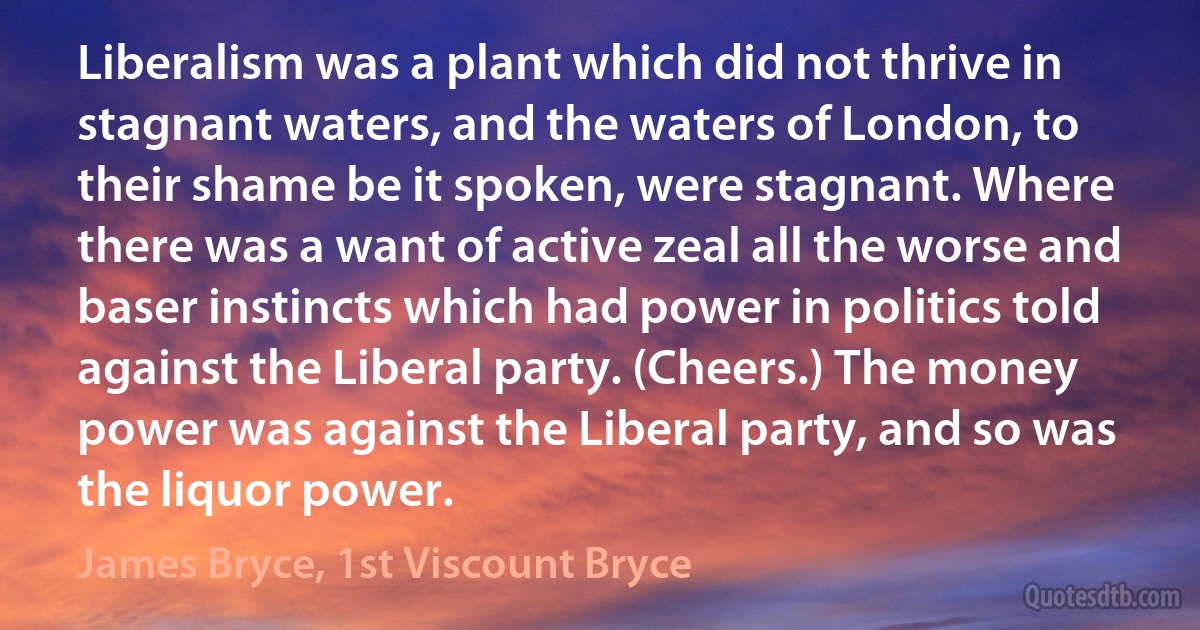 Liberalism was a plant which did not thrive in stagnant waters, and the waters of London, to their shame be it spoken, were stagnant. Where there was a want of active zeal all the worse and baser instincts which had power in politics told against the Liberal party. (Cheers.) The money power was against the Liberal party, and so was the liquor power. (James Bryce, 1st Viscount Bryce)