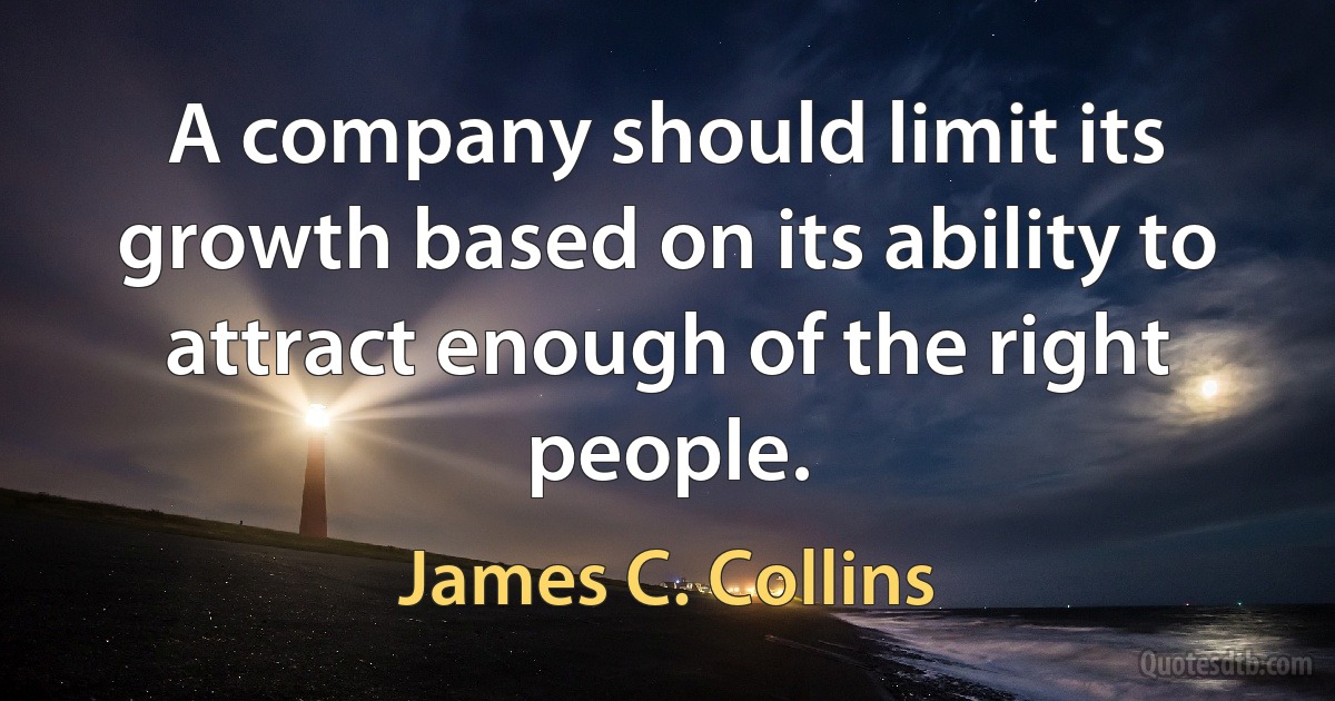 A company should limit its growth based on its ability to attract enough of the right people. (James C. Collins)