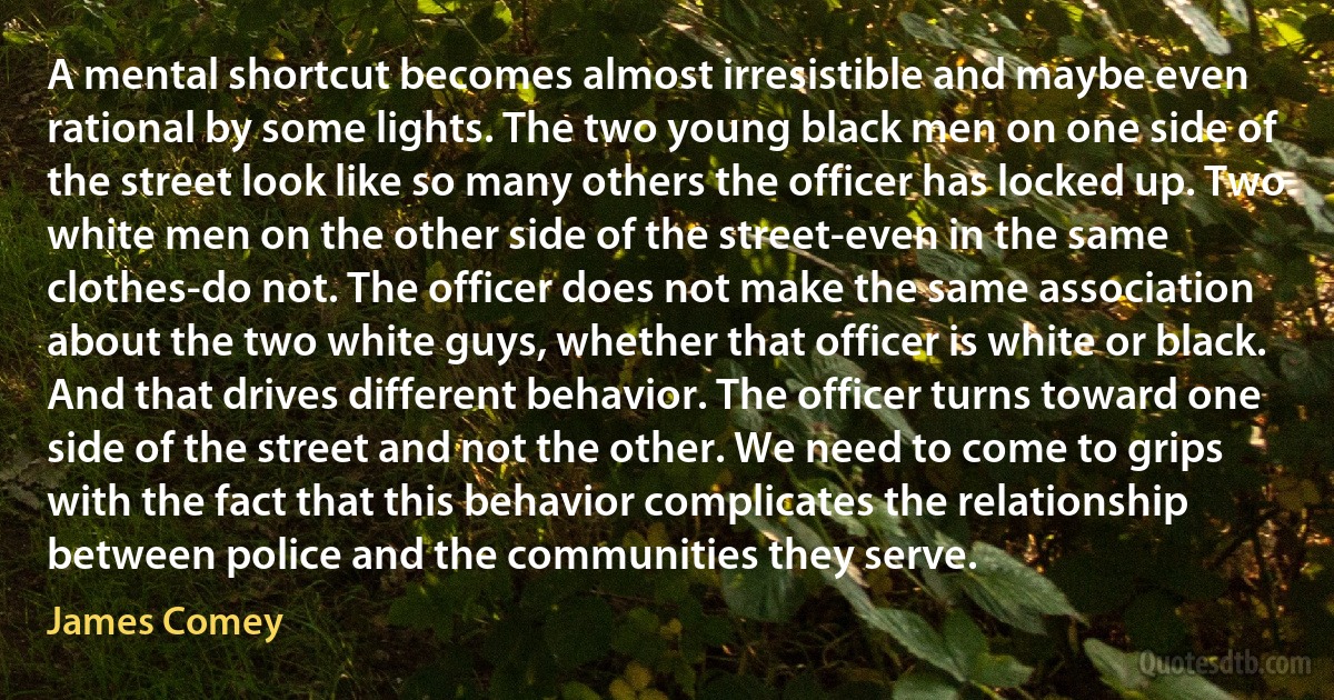 A mental shortcut becomes almost irresistible and maybe even rational by some lights. The two young black men on one side of the street look like so many others the officer has locked up. Two white men on the other side of the street-even in the same clothes-do not. The officer does not make the same association about the two white guys, whether that officer is white or black. And that drives different behavior. The officer turns toward one side of the street and not the other. We need to come to grips with the fact that this behavior complicates the relationship between police and the communities they serve. (James Comey)