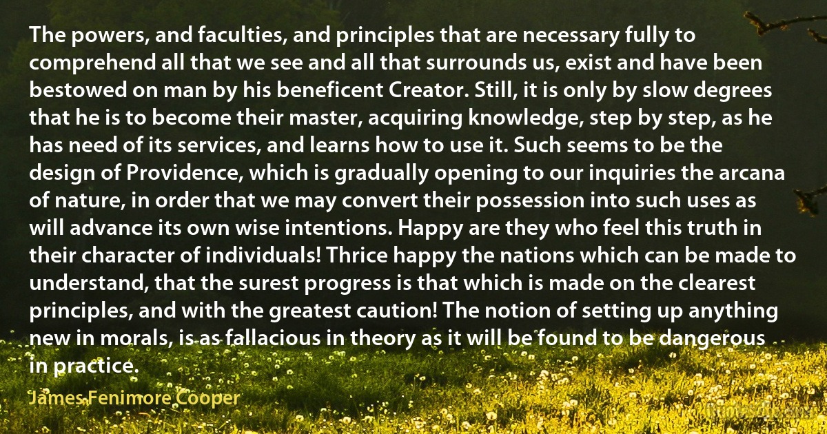 The powers, and faculties, and principles that are necessary fully to comprehend all that we see and all that surrounds us, exist and have been bestowed on man by his beneficent Creator. Still, it is only by slow degrees that he is to become their master, acquiring knowledge, step by step, as he has need of its services, and learns how to use it. Such seems to be the design of Providence, which is gradually opening to our inquiries the arcana of nature, in order that we may convert their possession into such uses as will advance its own wise intentions. Happy are they who feel this truth in their character of individuals! Thrice happy the nations which can be made to understand, that the surest progress is that which is made on the clearest principles, and with the greatest caution! The notion of setting up anything new in morals, is as fallacious in theory as it will be found to be dangerous in practice. (James Fenimore Cooper)