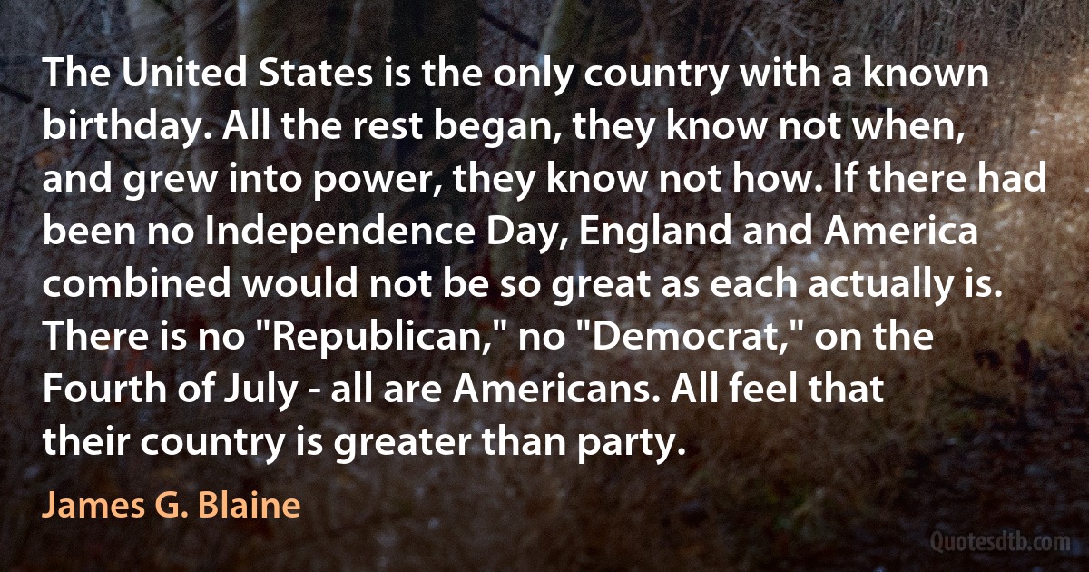 The United States is the only country with a known birthday. All the rest began, they know not when, and grew into power, they know not how. If there had been no Independence Day, England and America combined would not be so great as each actually is. There is no "Republican," no "Democrat," on the Fourth of July - all are Americans. All feel that their country is greater than party. (James G. Blaine)