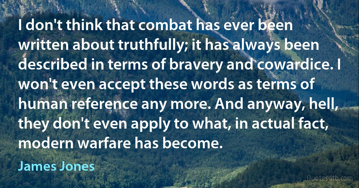 I don't think that combat has ever been written about truthfully; it has always been described in terms of bravery and cowardice. I won't even accept these words as terms of human reference any more. And anyway, hell, they don't even apply to what, in actual fact, modern warfare has become. (James Jones)