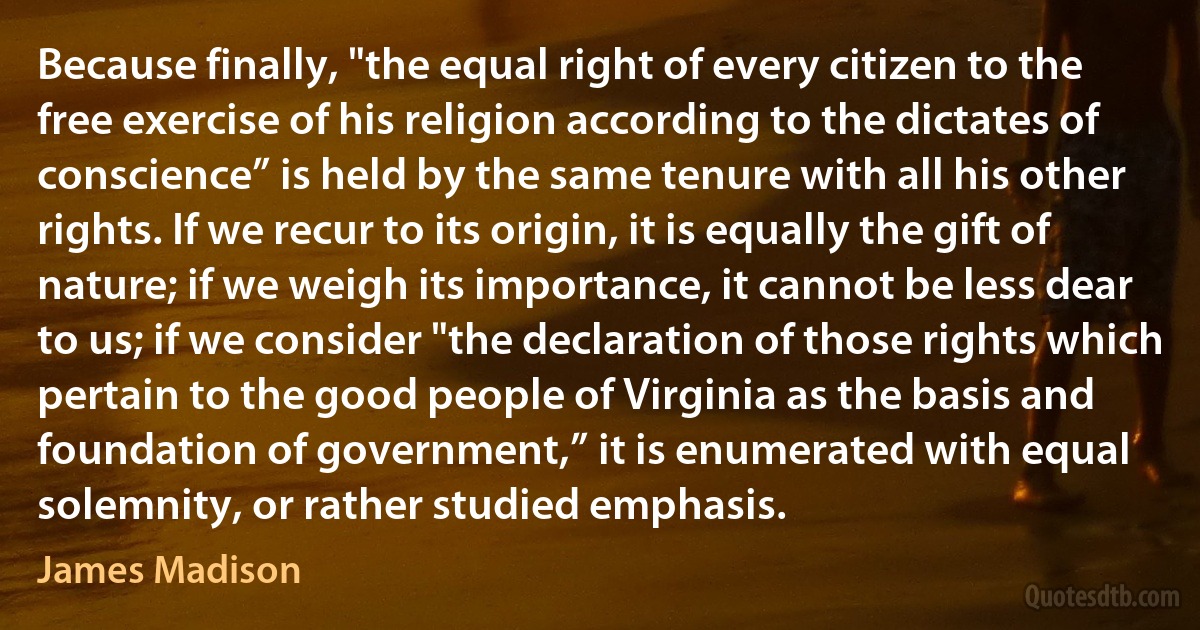 Because finally, "the equal right of every citizen to the free exercise of his religion according to the dictates of conscience” is held by the same tenure with all his other rights. If we recur to its origin, it is equally the gift of nature; if we weigh its importance, it cannot be less dear to us; if we consider "the declaration of those rights which pertain to the good people of Virginia as the basis and foundation of government,” it is enumerated with equal solemnity, or rather studied emphasis. (James Madison)