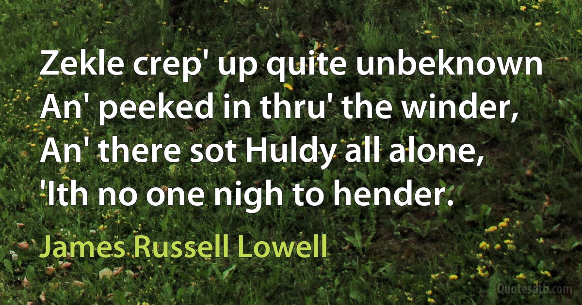 Zekle crep' up quite unbeknown An' peeked in thru' the winder, An' there sot Huldy all alone, 'Ith no one nigh to hender. (James Russell Lowell)