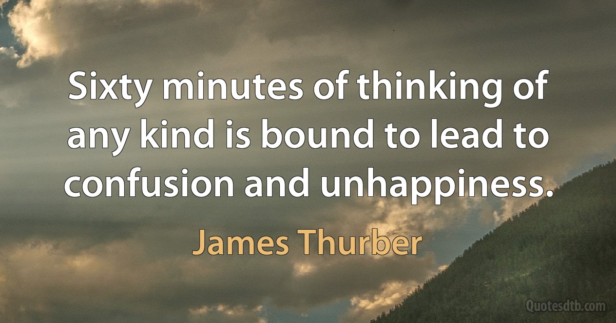 Sixty minutes of thinking of any kind is bound to lead to confusion and unhappiness. (James Thurber)