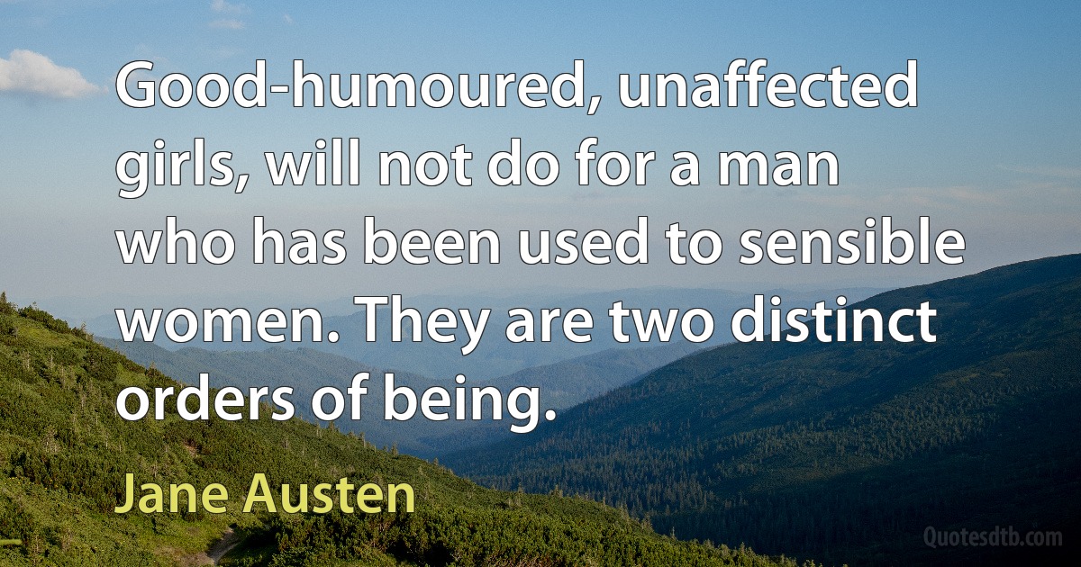 Good-humoured, unaffected girls, will not do for a man who has been used to sensible women. They are two distinct orders of being. (Jane Austen)