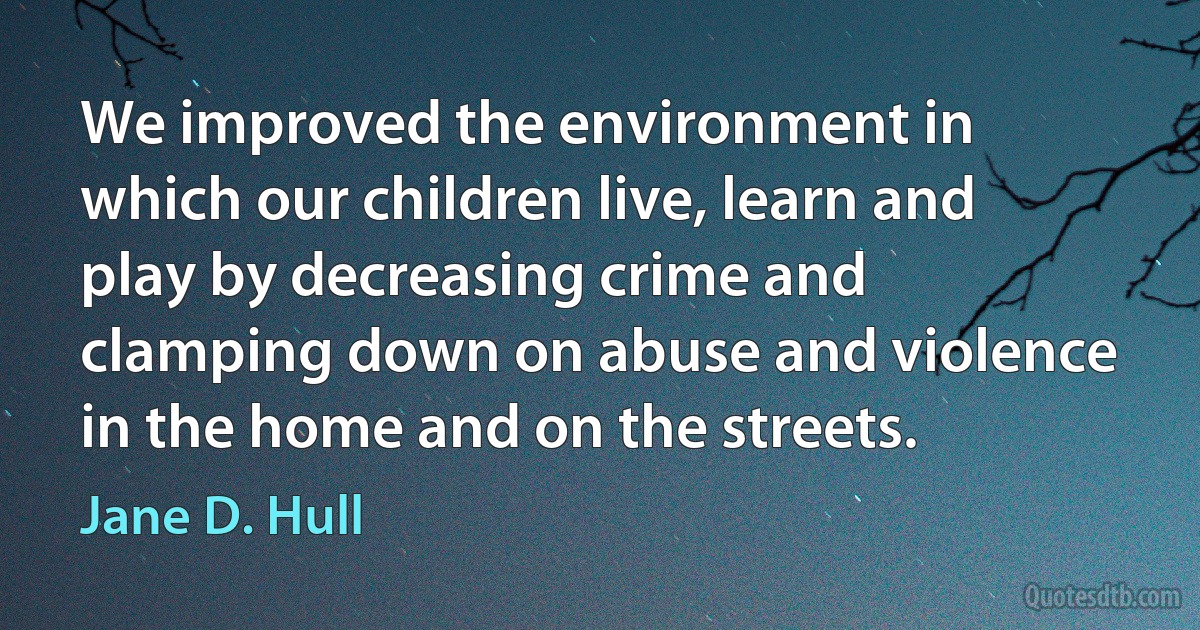 We improved the environment in which our children live, learn and play by decreasing crime and clamping down on abuse and violence in the home and on the streets. (Jane D. Hull)