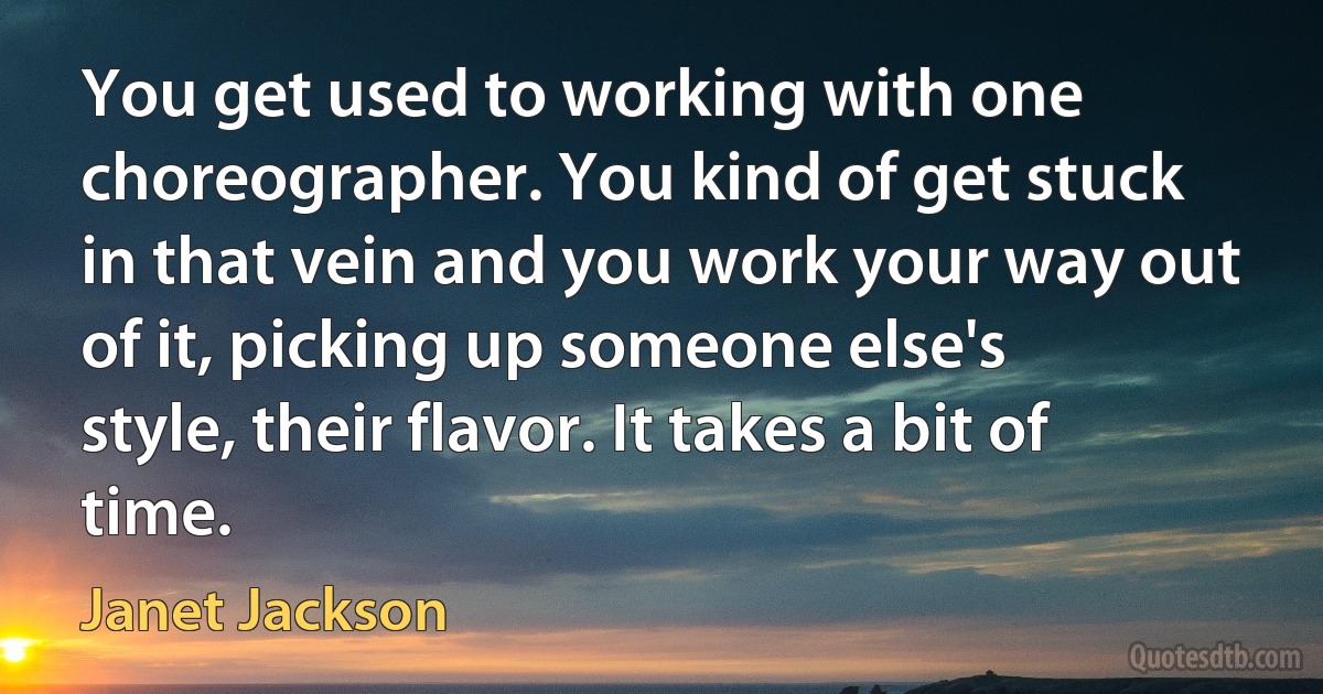 You get used to working with one choreographer. You kind of get stuck in that vein and you work your way out of it, picking up someone else's style, their flavor. It takes a bit of time. (Janet Jackson)