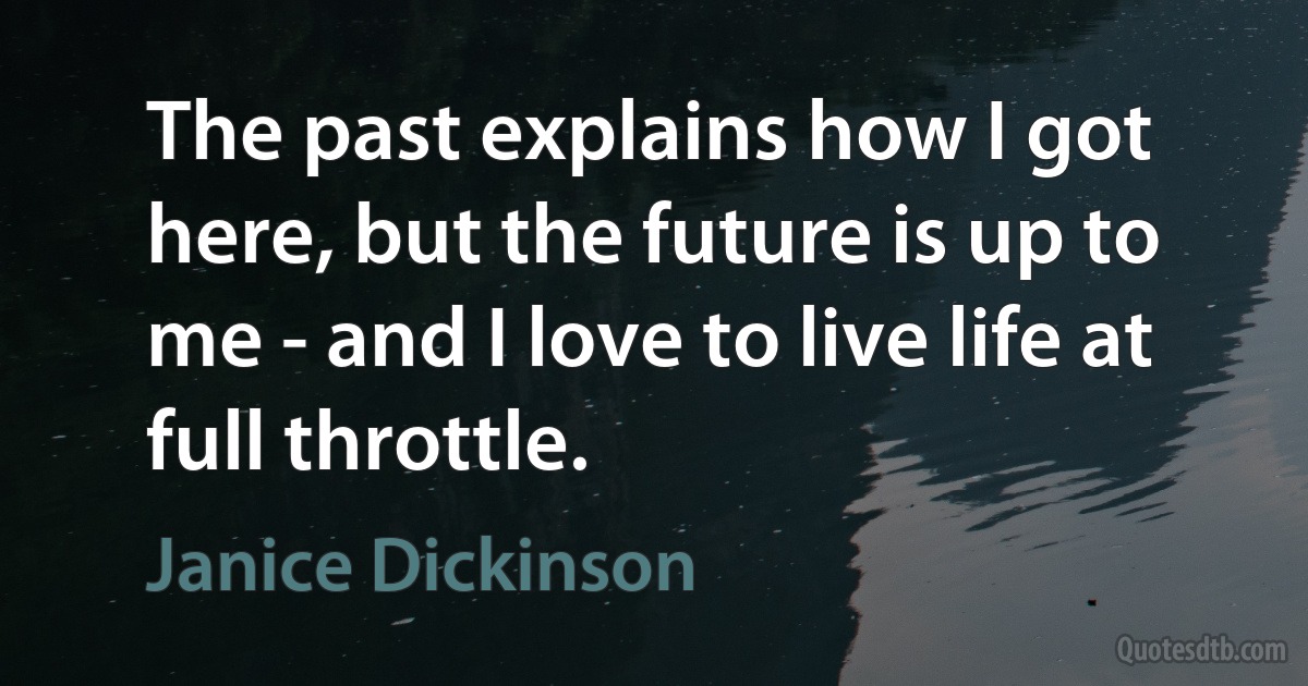 The past explains how I got here, but the future is up to me - and I love to live life at full throttle. (Janice Dickinson)