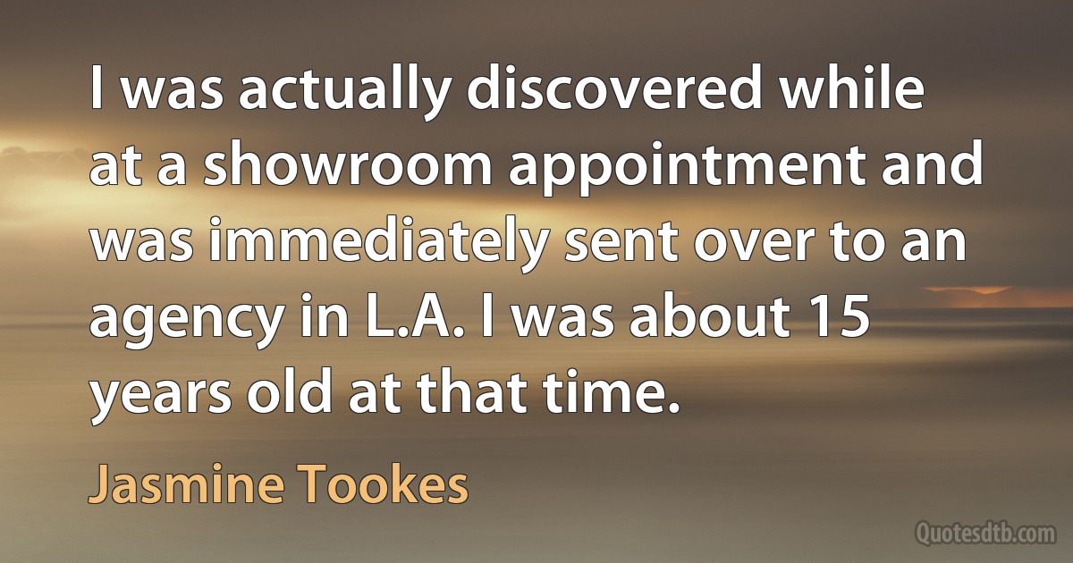 I was actually discovered while at a showroom appointment and was immediately sent over to an agency in L.A. I was about 15 years old at that time. (Jasmine Tookes)