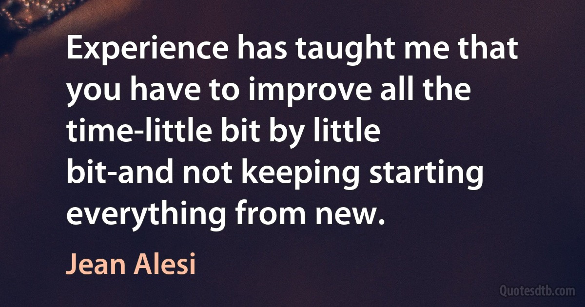 Experience has taught me that you have to improve all the time-little bit by little bit-and not keeping starting everything from new. (Jean Alesi)