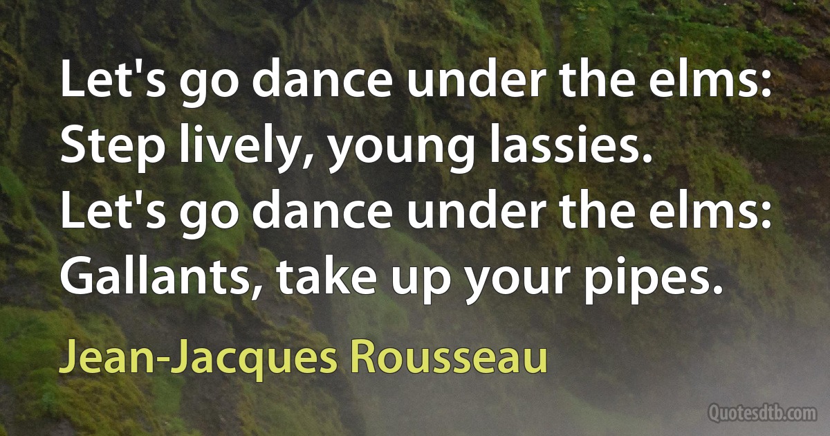 Let's go dance under the elms:
Step lively, young lassies.
Let's go dance under the elms:
Gallants, take up your pipes. (Jean-Jacques Rousseau)