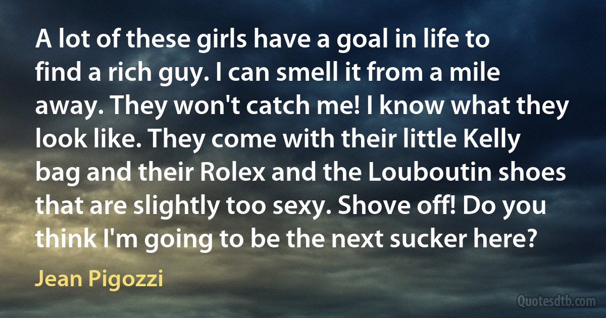 A lot of these girls have a goal in life to find a rich guy. I can smell it from a mile away. They won't catch me! I know what they look like. They come with their little Kelly bag and their Rolex and the Louboutin shoes that are slightly too sexy. Shove off! Do you think I'm going to be the next sucker here? (Jean Pigozzi)