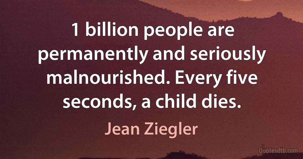 1 billion people are permanently and seriously malnourished. Every five seconds, a child dies. (Jean Ziegler)