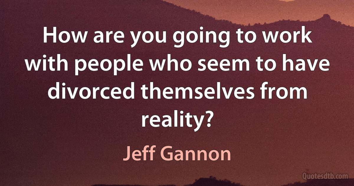 How are you going to work with people who seem to have divorced themselves from reality? (Jeff Gannon)