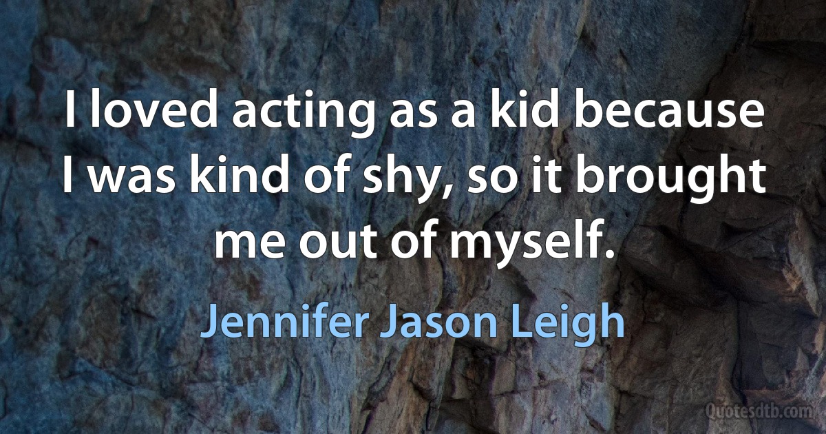 I loved acting as a kid because I was kind of shy, so it brought me out of myself. (Jennifer Jason Leigh)