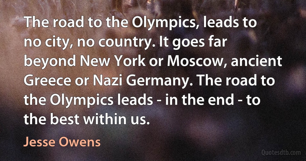 The road to the Olympics, leads to no city, no country. It goes far beyond New York or Moscow, ancient Greece or Nazi Germany. The road to the Olympics leads - in the end - to the best within us. (Jesse Owens)