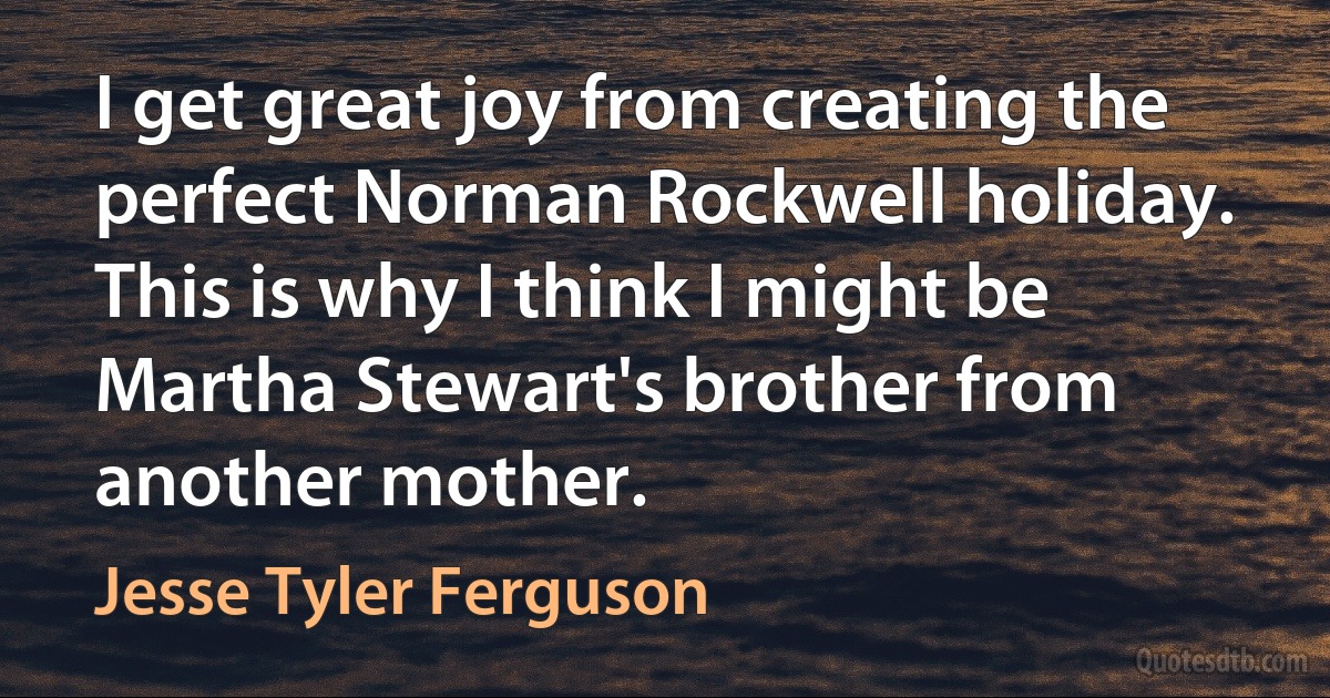 I get great joy from creating the perfect Norman Rockwell holiday. This is why I think I might be Martha Stewart's brother from another mother. (Jesse Tyler Ferguson)