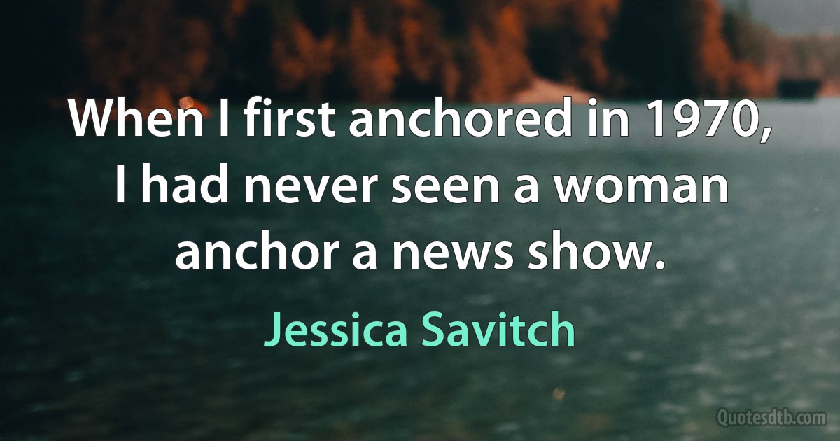 When I first anchored in 1970, I had never seen a woman anchor a news show. (Jessica Savitch)