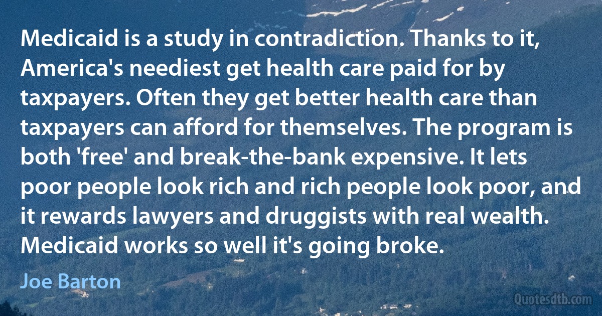 Medicaid is a study in contradiction. Thanks to it, America's neediest get health care paid for by taxpayers. Often they get better health care than taxpayers can afford for themselves. The program is both 'free' and break-the-bank expensive. It lets poor people look rich and rich people look poor, and it rewards lawyers and druggists with real wealth. Medicaid works so well it's going broke. (Joe Barton)